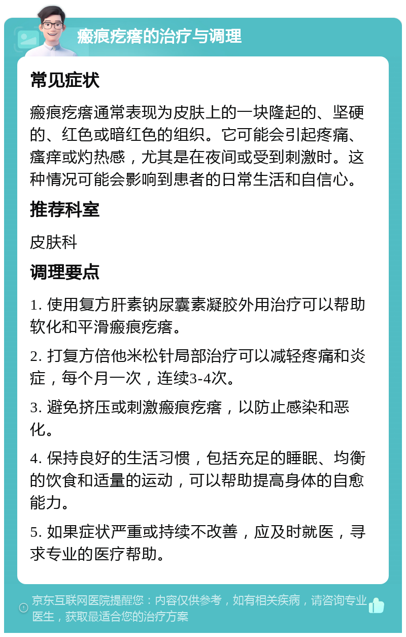 瘢痕疙瘩的治疗与调理 常见症状 瘢痕疙瘩通常表现为皮肤上的一块隆起的、坚硬的、红色或暗红色的组织。它可能会引起疼痛、瘙痒或灼热感，尤其是在夜间或受到刺激时。这种情况可能会影响到患者的日常生活和自信心。 推荐科室 皮肤科 调理要点 1. 使用复方肝素钠尿囊素凝胶外用治疗可以帮助软化和平滑瘢痕疙瘩。 2. 打复方倍他米松针局部治疗可以减轻疼痛和炎症，每个月一次，连续3-4次。 3. 避免挤压或刺激瘢痕疙瘩，以防止感染和恶化。 4. 保持良好的生活习惯，包括充足的睡眠、均衡的饮食和适量的运动，可以帮助提高身体的自愈能力。 5. 如果症状严重或持续不改善，应及时就医，寻求专业的医疗帮助。