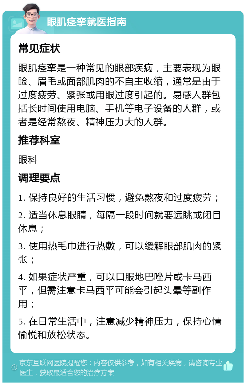 眼肌痉挛就医指南 常见症状 眼肌痉挛是一种常见的眼部疾病，主要表现为眼睑、眉毛或面部肌肉的不自主收缩，通常是由于过度疲劳、紧张或用眼过度引起的。易感人群包括长时间使用电脑、手机等电子设备的人群，或者是经常熬夜、精神压力大的人群。 推荐科室 眼科 调理要点 1. 保持良好的生活习惯，避免熬夜和过度疲劳； 2. 适当休息眼睛，每隔一段时间就要远眺或闭目休息； 3. 使用热毛巾进行热敷，可以缓解眼部肌肉的紧张； 4. 如果症状严重，可以口服地巴唑片或卡马西平，但需注意卡马西平可能会引起头晕等副作用； 5. 在日常生活中，注意减少精神压力，保持心情愉悦和放松状态。