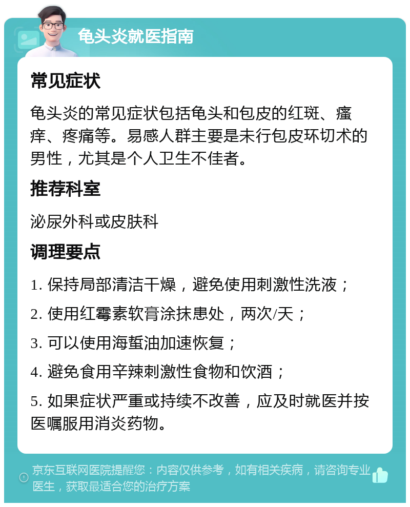 龟头炎就医指南 常见症状 龟头炎的常见症状包括龟头和包皮的红斑、瘙痒、疼痛等。易感人群主要是未行包皮环切术的男性，尤其是个人卫生不佳者。 推荐科室 泌尿外科或皮肤科 调理要点 1. 保持局部清洁干燥，避免使用刺激性洗液； 2. 使用红霉素软膏涂抹患处，两次/天； 3. 可以使用海蜇油加速恢复； 4. 避免食用辛辣刺激性食物和饮酒； 5. 如果症状严重或持续不改善，应及时就医并按医嘱服用消炎药物。