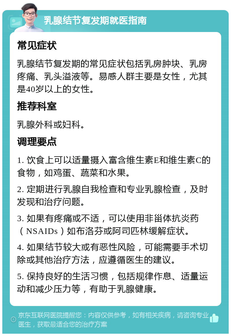 乳腺结节复发期就医指南 常见症状 乳腺结节复发期的常见症状包括乳房肿块、乳房疼痛、乳头溢液等。易感人群主要是女性，尤其是40岁以上的女性。 推荐科室 乳腺外科或妇科。 调理要点 1. 饮食上可以适量摄入富含维生素E和维生素C的食物，如鸡蛋、蔬菜和水果。 2. 定期进行乳腺自我检查和专业乳腺检查，及时发现和治疗问题。 3. 如果有疼痛或不适，可以使用非甾体抗炎药（NSAIDs）如布洛芬或阿司匹林缓解症状。 4. 如果结节较大或有恶性风险，可能需要手术切除或其他治疗方法，应遵循医生的建议。 5. 保持良好的生活习惯，包括规律作息、适量运动和减少压力等，有助于乳腺健康。