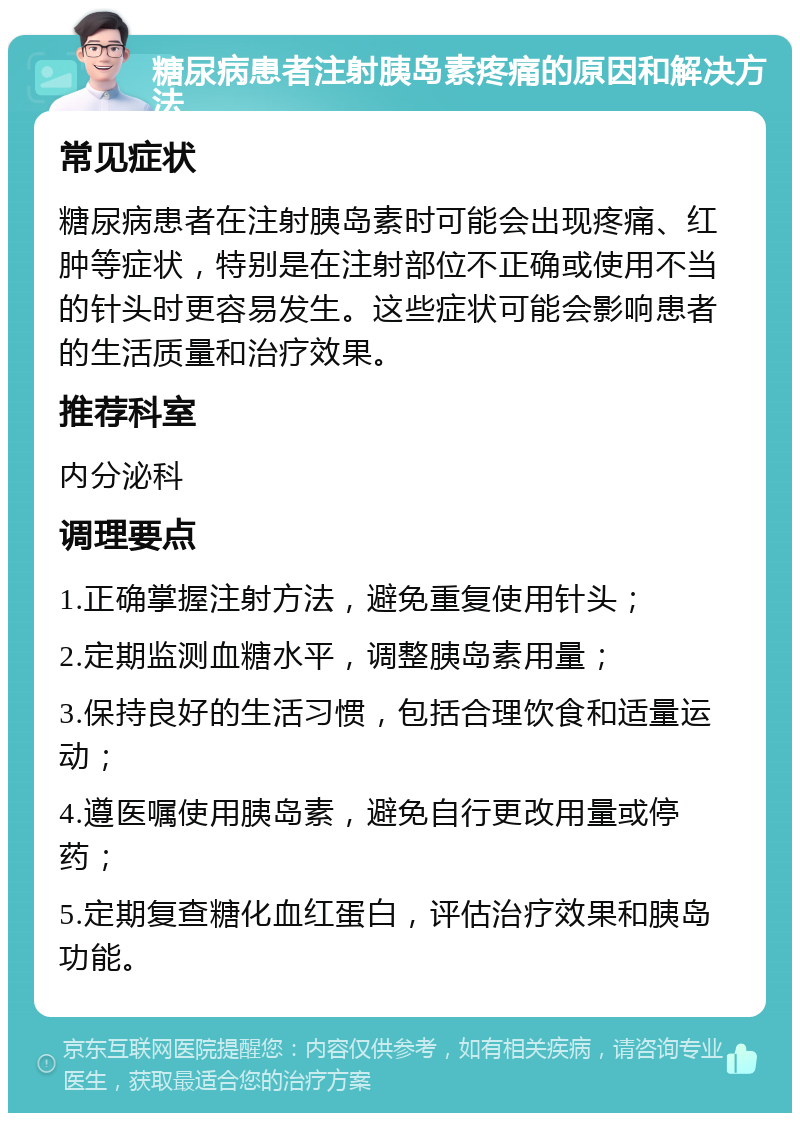 糖尿病患者注射胰岛素疼痛的原因和解决方法 常见症状 糖尿病患者在注射胰岛素时可能会出现疼痛、红肿等症状，特别是在注射部位不正确或使用不当的针头时更容易发生。这些症状可能会影响患者的生活质量和治疗效果。 推荐科室 内分泌科 调理要点 1.正确掌握注射方法，避免重复使用针头； 2.定期监测血糖水平，调整胰岛素用量； 3.保持良好的生活习惯，包括合理饮食和适量运动； 4.遵医嘱使用胰岛素，避免自行更改用量或停药； 5.定期复查糖化血红蛋白，评估治疗效果和胰岛功能。