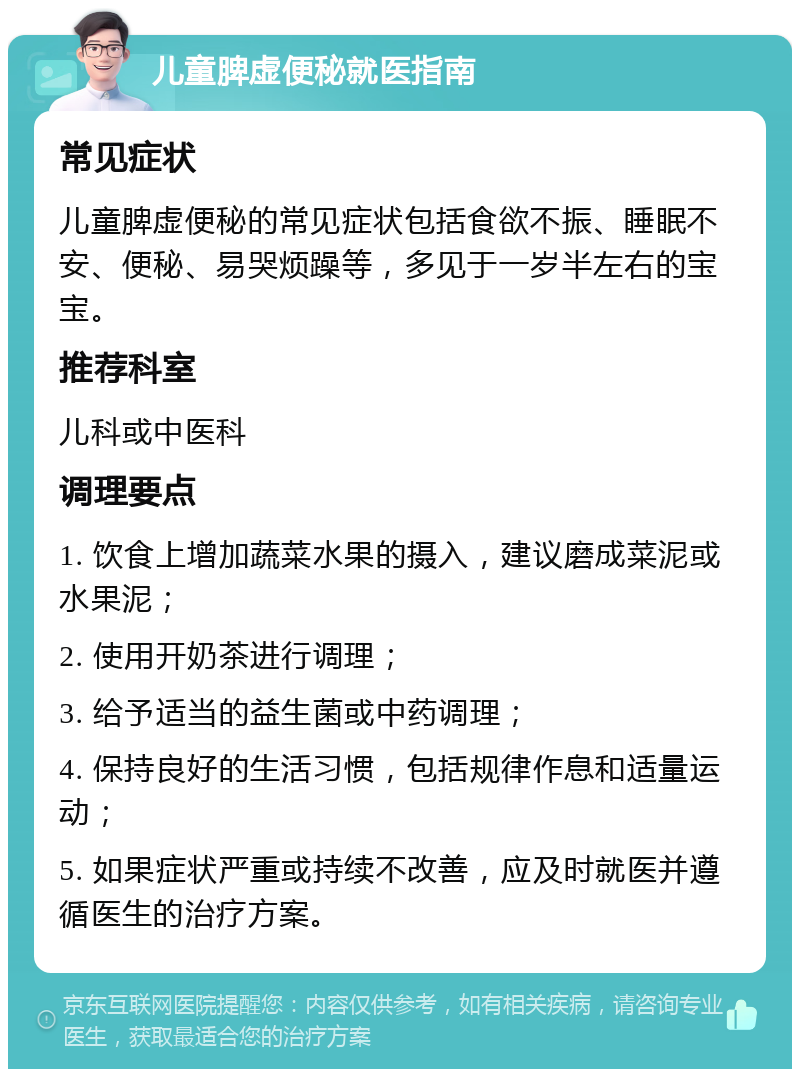 儿童脾虚便秘就医指南 常见症状 儿童脾虚便秘的常见症状包括食欲不振、睡眠不安、便秘、易哭烦躁等，多见于一岁半左右的宝宝。 推荐科室 儿科或中医科 调理要点 1. 饮食上增加蔬菜水果的摄入，建议磨成菜泥或水果泥； 2. 使用开奶茶进行调理； 3. 给予适当的益生菌或中药调理； 4. 保持良好的生活习惯，包括规律作息和适量运动； 5. 如果症状严重或持续不改善，应及时就医并遵循医生的治疗方案。