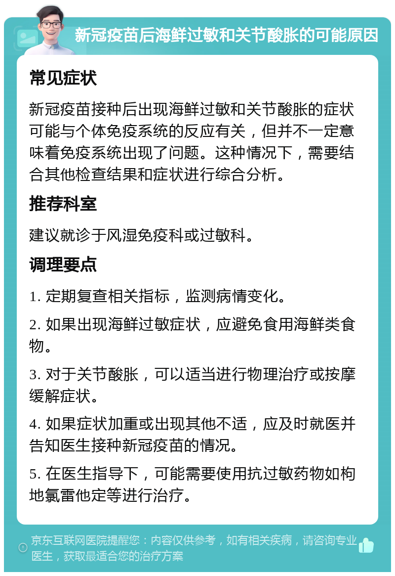 新冠疫苗后海鲜过敏和关节酸胀的可能原因 常见症状 新冠疫苗接种后出现海鲜过敏和关节酸胀的症状可能与个体免疫系统的反应有关，但并不一定意味着免疫系统出现了问题。这种情况下，需要结合其他检查结果和症状进行综合分析。 推荐科室 建议就诊于风湿免疫科或过敏科。 调理要点 1. 定期复查相关指标，监测病情变化。 2. 如果出现海鲜过敏症状，应避免食用海鲜类食物。 3. 对于关节酸胀，可以适当进行物理治疗或按摩缓解症状。 4. 如果症状加重或出现其他不适，应及时就医并告知医生接种新冠疫苗的情况。 5. 在医生指导下，可能需要使用抗过敏药物如枸地氯雷他定等进行治疗。