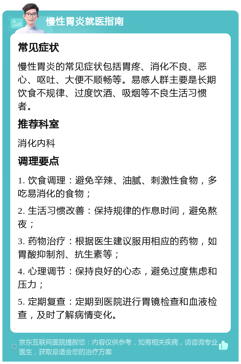 慢性胃炎就医指南 常见症状 慢性胃炎的常见症状包括胃疼、消化不良、恶心、呕吐、大便不顺畅等。易感人群主要是长期饮食不规律、过度饮酒、吸烟等不良生活习惯者。 推荐科室 消化内科 调理要点 1. 饮食调理：避免辛辣、油腻、刺激性食物，多吃易消化的食物； 2. 生活习惯改善：保持规律的作息时间，避免熬夜； 3. 药物治疗：根据医生建议服用相应的药物，如胃酸抑制剂、抗生素等； 4. 心理调节：保持良好的心态，避免过度焦虑和压力； 5. 定期复查：定期到医院进行胃镜检查和血液检查，及时了解病情变化。