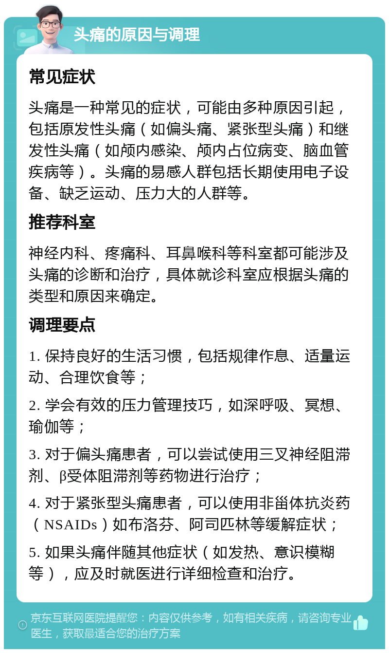 头痛的原因与调理 常见症状 头痛是一种常见的症状，可能由多种原因引起，包括原发性头痛（如偏头痛、紧张型头痛）和继发性头痛（如颅内感染、颅内占位病变、脑血管疾病等）。头痛的易感人群包括长期使用电子设备、缺乏运动、压力大的人群等。 推荐科室 神经内科、疼痛科、耳鼻喉科等科室都可能涉及头痛的诊断和治疗，具体就诊科室应根据头痛的类型和原因来确定。 调理要点 1. 保持良好的生活习惯，包括规律作息、适量运动、合理饮食等； 2. 学会有效的压力管理技巧，如深呼吸、冥想、瑜伽等； 3. 对于偏头痛患者，可以尝试使用三叉神经阻滞剂、β受体阻滞剂等药物进行治疗； 4. 对于紧张型头痛患者，可以使用非甾体抗炎药（NSAIDs）如布洛芬、阿司匹林等缓解症状； 5. 如果头痛伴随其他症状（如发热、意识模糊等），应及时就医进行详细检查和治疗。