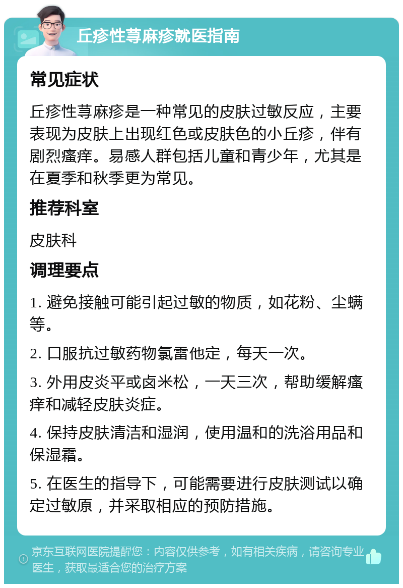 丘疹性荨麻疹就医指南 常见症状 丘疹性荨麻疹是一种常见的皮肤过敏反应，主要表现为皮肤上出现红色或皮肤色的小丘疹，伴有剧烈瘙痒。易感人群包括儿童和青少年，尤其是在夏季和秋季更为常见。 推荐科室 皮肤科 调理要点 1. 避免接触可能引起过敏的物质，如花粉、尘螨等。 2. 口服抗过敏药物氯雷他定，每天一次。 3. 外用皮炎平或卤米松，一天三次，帮助缓解瘙痒和减轻皮肤炎症。 4. 保持皮肤清洁和湿润，使用温和的洗浴用品和保湿霜。 5. 在医生的指导下，可能需要进行皮肤测试以确定过敏原，并采取相应的预防措施。