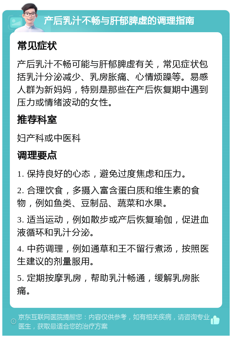 产后乳汁不畅与肝郁脾虚的调理指南 常见症状 产后乳汁不畅可能与肝郁脾虚有关，常见症状包括乳汁分泌减少、乳房胀痛、心情烦躁等。易感人群为新妈妈，特别是那些在产后恢复期中遇到压力或情绪波动的女性。 推荐科室 妇产科或中医科 调理要点 1. 保持良好的心态，避免过度焦虑和压力。 2. 合理饮食，多摄入富含蛋白质和维生素的食物，例如鱼类、豆制品、蔬菜和水果。 3. 适当运动，例如散步或产后恢复瑜伽，促进血液循环和乳汁分泌。 4. 中药调理，例如通草和王不留行煮汤，按照医生建议的剂量服用。 5. 定期按摩乳房，帮助乳汁畅通，缓解乳房胀痛。