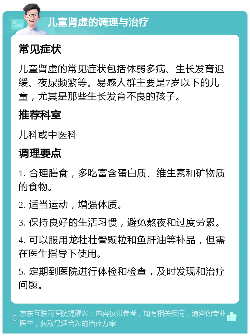 儿童肾虚的调理与治疗 常见症状 儿童肾虚的常见症状包括体弱多病、生长发育迟缓、夜尿频繁等。易感人群主要是7岁以下的儿童，尤其是那些生长发育不良的孩子。 推荐科室 儿科或中医科 调理要点 1. 合理膳食，多吃富含蛋白质、维生素和矿物质的食物。 2. 适当运动，增强体质。 3. 保持良好的生活习惯，避免熬夜和过度劳累。 4. 可以服用龙牡壮骨颗粒和鱼肝油等补品，但需在医生指导下使用。 5. 定期到医院进行体检和检查，及时发现和治疗问题。