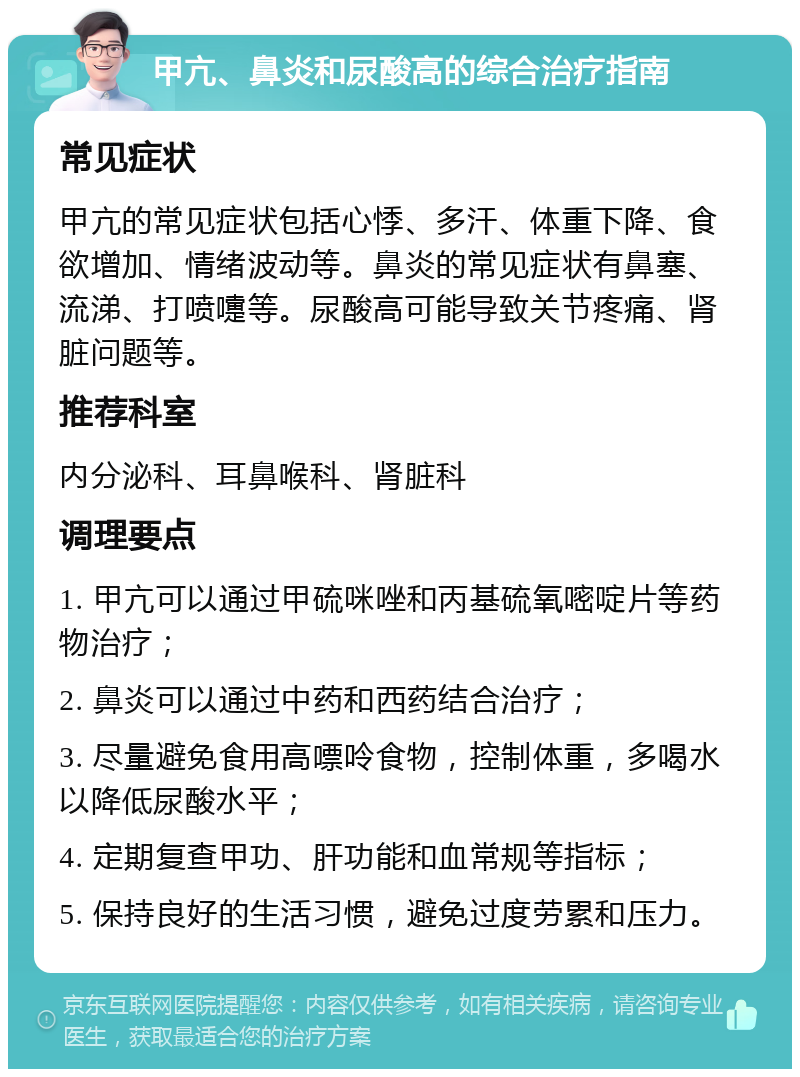 甲亢、鼻炎和尿酸高的综合治疗指南 常见症状 甲亢的常见症状包括心悸、多汗、体重下降、食欲增加、情绪波动等。鼻炎的常见症状有鼻塞、流涕、打喷嚏等。尿酸高可能导致关节疼痛、肾脏问题等。 推荐科室 内分泌科、耳鼻喉科、肾脏科 调理要点 1. 甲亢可以通过甲硫咪唑和丙基硫氧嘧啶片等药物治疗； 2. 鼻炎可以通过中药和西药结合治疗； 3. 尽量避免食用高嘌呤食物，控制体重，多喝水以降低尿酸水平； 4. 定期复查甲功、肝功能和血常规等指标； 5. 保持良好的生活习惯，避免过度劳累和压力。