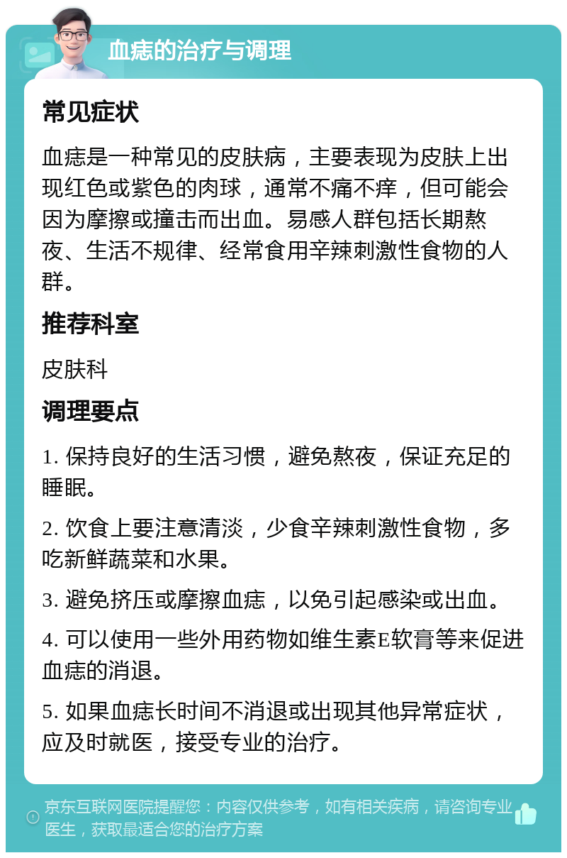 血痣的治疗与调理 常见症状 血痣是一种常见的皮肤病，主要表现为皮肤上出现红色或紫色的肉球，通常不痛不痒，但可能会因为摩擦或撞击而出血。易感人群包括长期熬夜、生活不规律、经常食用辛辣刺激性食物的人群。 推荐科室 皮肤科 调理要点 1. 保持良好的生活习惯，避免熬夜，保证充足的睡眠。 2. 饮食上要注意清淡，少食辛辣刺激性食物，多吃新鲜蔬菜和水果。 3. 避免挤压或摩擦血痣，以免引起感染或出血。 4. 可以使用一些外用药物如维生素E软膏等来促进血痣的消退。 5. 如果血痣长时间不消退或出现其他异常症状，应及时就医，接受专业的治疗。