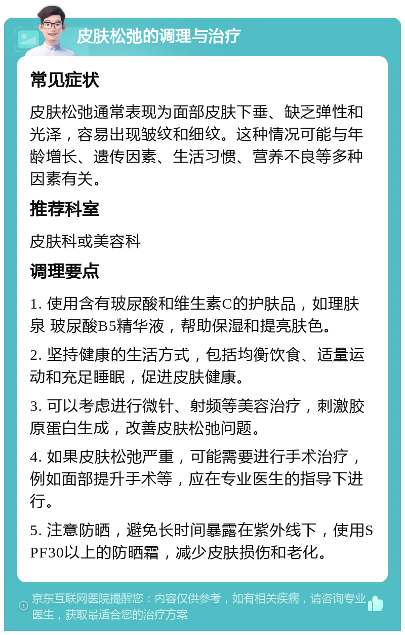 皮肤松弛的调理与治疗 常见症状 皮肤松弛通常表现为面部皮肤下垂、缺乏弹性和光泽，容易出现皱纹和细纹。这种情况可能与年龄增长、遗传因素、生活习惯、营养不良等多种因素有关。 推荐科室 皮肤科或美容科 调理要点 1. 使用含有玻尿酸和维生素C的护肤品，如理肤泉 玻尿酸B5精华液，帮助保湿和提亮肤色。 2. 坚持健康的生活方式，包括均衡饮食、适量运动和充足睡眠，促进皮肤健康。 3. 可以考虑进行微针、射频等美容治疗，刺激胶原蛋白生成，改善皮肤松弛问题。 4. 如果皮肤松弛严重，可能需要进行手术治疗，例如面部提升手术等，应在专业医生的指导下进行。 5. 注意防晒，避免长时间暴露在紫外线下，使用SPF30以上的防晒霜，减少皮肤损伤和老化。