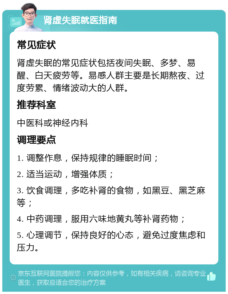 肾虚失眠就医指南 常见症状 肾虚失眠的常见症状包括夜间失眠、多梦、易醒、白天疲劳等。易感人群主要是长期熬夜、过度劳累、情绪波动大的人群。 推荐科室 中医科或神经内科 调理要点 1. 调整作息，保持规律的睡眠时间； 2. 适当运动，增强体质； 3. 饮食调理，多吃补肾的食物，如黑豆、黑芝麻等； 4. 中药调理，服用六味地黄丸等补肾药物； 5. 心理调节，保持良好的心态，避免过度焦虑和压力。