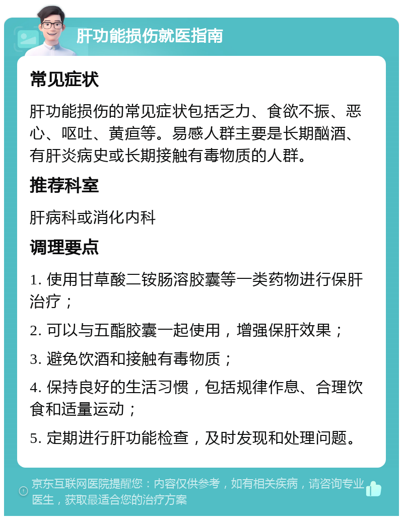 肝功能损伤就医指南 常见症状 肝功能损伤的常见症状包括乏力、食欲不振、恶心、呕吐、黄疸等。易感人群主要是长期酗酒、有肝炎病史或长期接触有毒物质的人群。 推荐科室 肝病科或消化内科 调理要点 1. 使用甘草酸二铵肠溶胶囊等一类药物进行保肝治疗； 2. 可以与五酯胶囊一起使用，增强保肝效果； 3. 避免饮酒和接触有毒物质； 4. 保持良好的生活习惯，包括规律作息、合理饮食和适量运动； 5. 定期进行肝功能检查，及时发现和处理问题。