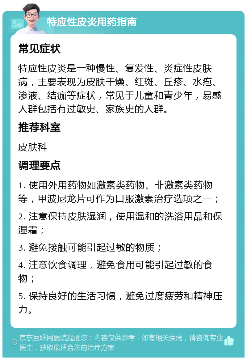 特应性皮炎用药指南 常见症状 特应性皮炎是一种慢性、复发性、炎症性皮肤病，主要表现为皮肤干燥、红斑、丘疹、水疱、渗液、结痂等症状，常见于儿童和青少年，易感人群包括有过敏史、家族史的人群。 推荐科室 皮肤科 调理要点 1. 使用外用药物如激素类药物、非激素类药物等，甲波尼龙片可作为口服激素治疗选项之一； 2. 注意保持皮肤湿润，使用温和的洗浴用品和保湿霜； 3. 避免接触可能引起过敏的物质； 4. 注意饮食调理，避免食用可能引起过敏的食物； 5. 保持良好的生活习惯，避免过度疲劳和精神压力。