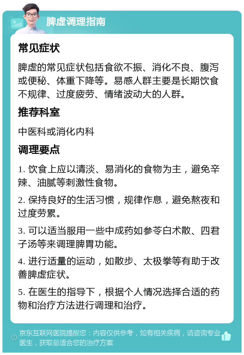 脾虚调理指南 常见症状 脾虚的常见症状包括食欲不振、消化不良、腹泻或便秘、体重下降等。易感人群主要是长期饮食不规律、过度疲劳、情绪波动大的人群。 推荐科室 中医科或消化内科 调理要点 1. 饮食上应以清淡、易消化的食物为主，避免辛辣、油腻等刺激性食物。 2. 保持良好的生活习惯，规律作息，避免熬夜和过度劳累。 3. 可以适当服用一些中成药如参苓白术散、四君子汤等来调理脾胃功能。 4. 进行适量的运动，如散步、太极拳等有助于改善脾虚症状。 5. 在医生的指导下，根据个人情况选择合适的药物和治疗方法进行调理和治疗。