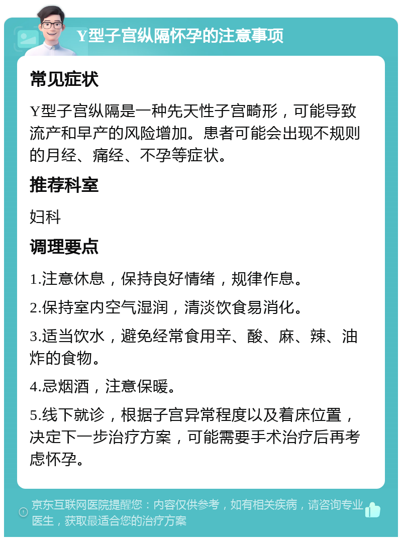 Y型子宫纵隔怀孕的注意事项 常见症状 Y型子宫纵隔是一种先天性子宫畸形，可能导致流产和早产的风险增加。患者可能会出现不规则的月经、痛经、不孕等症状。 推荐科室 妇科 调理要点 1.注意休息，保持良好情绪，规律作息。 2.保持室内空气湿润，清淡饮食易消化。 3.适当饮水，避免经常食用辛、酸、麻、辣、油炸的食物。 4.忌烟酒，注意保暖。 5.线下就诊，根据子宫异常程度以及着床位置，决定下一步治疗方案，可能需要手术治疗后再考虑怀孕。