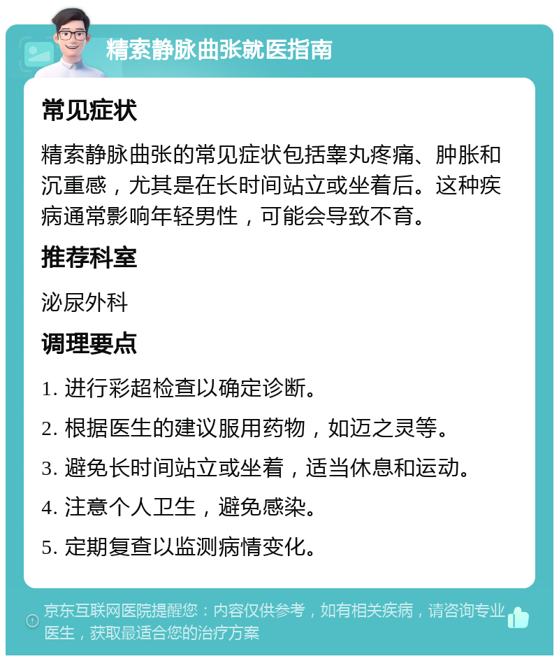 精索静脉曲张就医指南 常见症状 精索静脉曲张的常见症状包括睾丸疼痛、肿胀和沉重感，尤其是在长时间站立或坐着后。这种疾病通常影响年轻男性，可能会导致不育。 推荐科室 泌尿外科 调理要点 1. 进行彩超检查以确定诊断。 2. 根据医生的建议服用药物，如迈之灵等。 3. 避免长时间站立或坐着，适当休息和运动。 4. 注意个人卫生，避免感染。 5. 定期复查以监测病情变化。