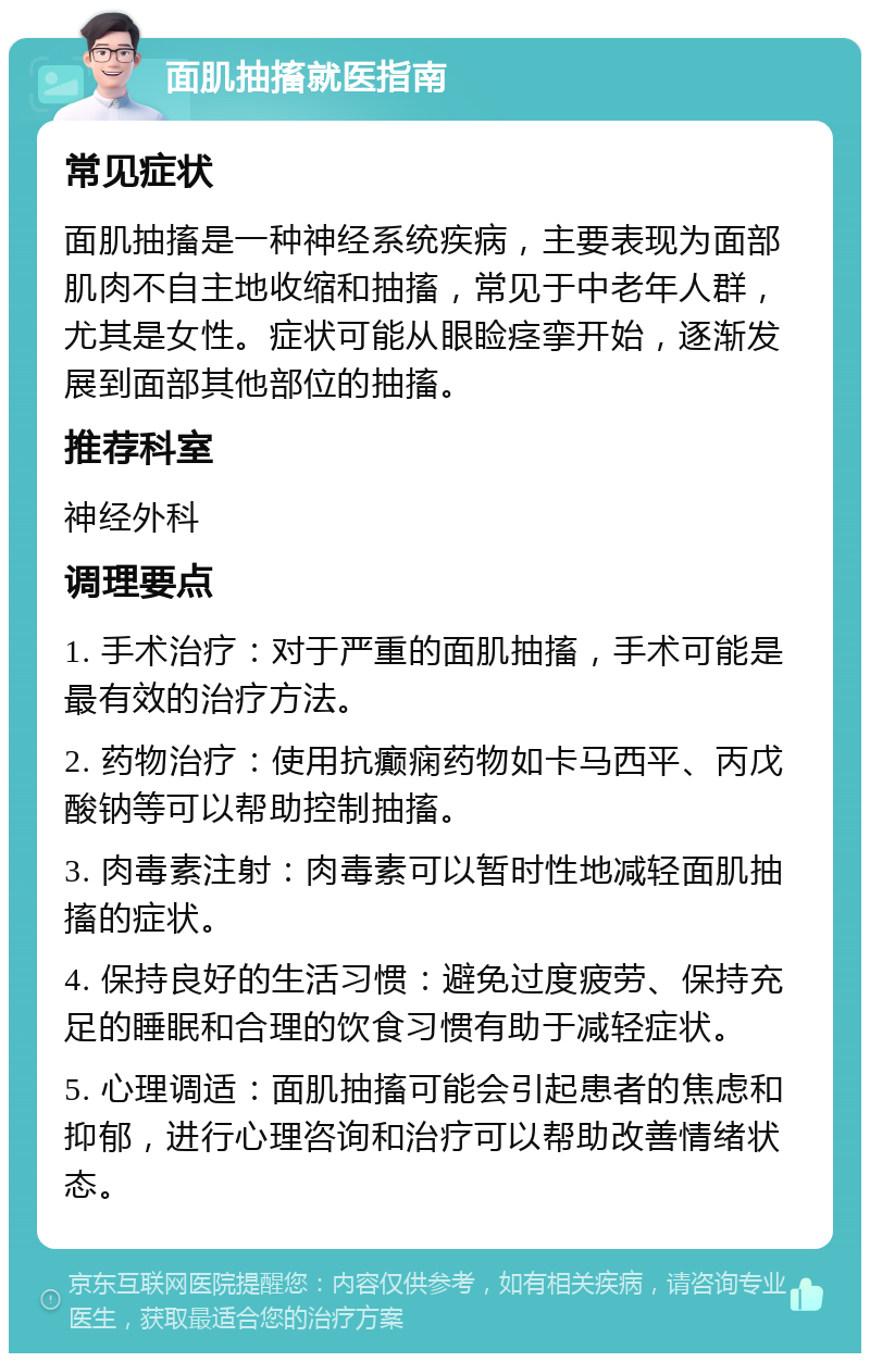 面肌抽搐就医指南 常见症状 面肌抽搐是一种神经系统疾病，主要表现为面部肌肉不自主地收缩和抽搐，常见于中老年人群，尤其是女性。症状可能从眼睑痉挛开始，逐渐发展到面部其他部位的抽搐。 推荐科室 神经外科 调理要点 1. 手术治疗：对于严重的面肌抽搐，手术可能是最有效的治疗方法。 2. 药物治疗：使用抗癫痫药物如卡马西平、丙戊酸钠等可以帮助控制抽搐。 3. 肉毒素注射：肉毒素可以暂时性地减轻面肌抽搐的症状。 4. 保持良好的生活习惯：避免过度疲劳、保持充足的睡眠和合理的饮食习惯有助于减轻症状。 5. 心理调适：面肌抽搐可能会引起患者的焦虑和抑郁，进行心理咨询和治疗可以帮助改善情绪状态。