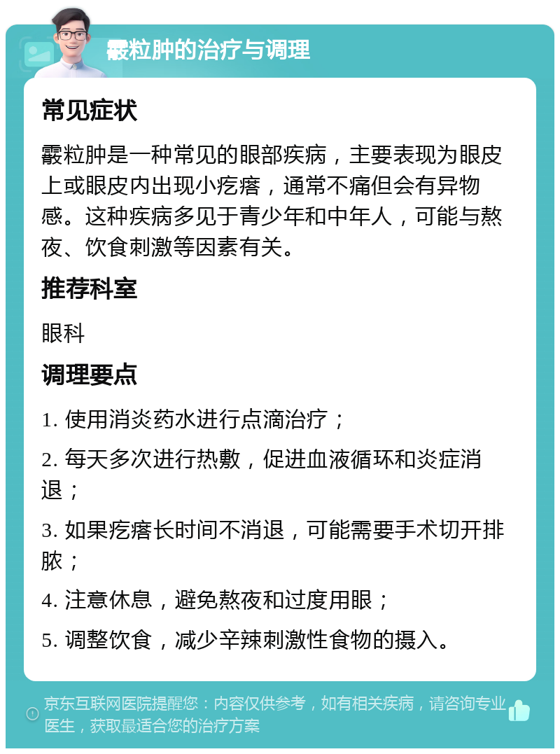 霰粒肿的治疗与调理 常见症状 霰粒肿是一种常见的眼部疾病，主要表现为眼皮上或眼皮内出现小疙瘩，通常不痛但会有异物感。这种疾病多见于青少年和中年人，可能与熬夜、饮食刺激等因素有关。 推荐科室 眼科 调理要点 1. 使用消炎药水进行点滴治疗； 2. 每天多次进行热敷，促进血液循环和炎症消退； 3. 如果疙瘩长时间不消退，可能需要手术切开排脓； 4. 注意休息，避免熬夜和过度用眼； 5. 调整饮食，减少辛辣刺激性食物的摄入。