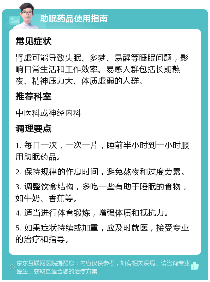 助眠药品使用指南 常见症状 肾虚可能导致失眠、多梦、易醒等睡眠问题，影响日常生活和工作效率。易感人群包括长期熬夜、精神压力大、体质虚弱的人群。 推荐科室 中医科或神经内科 调理要点 1. 每日一次，一次一片，睡前半小时到一小时服用助眠药品。 2. 保持规律的作息时间，避免熬夜和过度劳累。 3. 调整饮食结构，多吃一些有助于睡眠的食物，如牛奶、香蕉等。 4. 适当进行体育锻炼，增强体质和抵抗力。 5. 如果症状持续或加重，应及时就医，接受专业的治疗和指导。