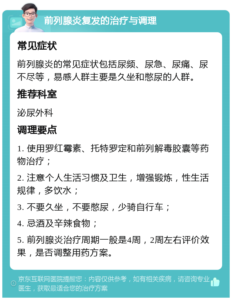 前列腺炎复发的治疗与调理 常见症状 前列腺炎的常见症状包括尿频、尿急、尿痛、尿不尽等，易感人群主要是久坐和憋尿的人群。 推荐科室 泌尿外科 调理要点 1. 使用罗红霉素、托特罗定和前列解毒胶囊等药物治疗； 2. 注意个人生活习惯及卫生，增强锻炼，性生活规律，多饮水； 3. 不要久坐，不要憋尿，少骑自行车； 4. 忌酒及辛辣食物； 5. 前列腺炎治疗周期一般是4周，2周左右评价效果，是否调整用药方案。