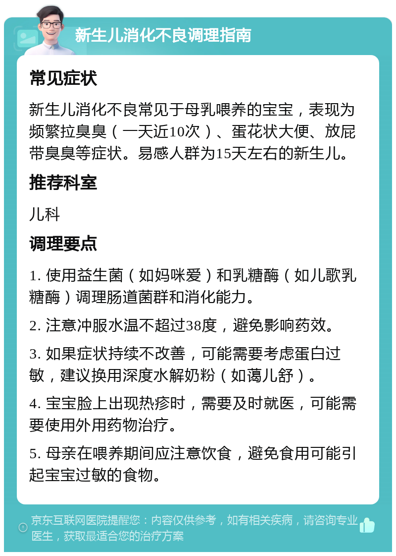 新生儿消化不良调理指南 常见症状 新生儿消化不良常见于母乳喂养的宝宝，表现为频繁拉臭臭（一天近10次）、蛋花状大便、放屁带臭臭等症状。易感人群为15天左右的新生儿。 推荐科室 儿科 调理要点 1. 使用益生菌（如妈咪爱）和乳糖酶（如儿歌乳糖酶）调理肠道菌群和消化能力。 2. 注意冲服水温不超过38度，避免影响药效。 3. 如果症状持续不改善，可能需要考虑蛋白过敏，建议换用深度水解奶粉（如蔼儿舒）。 4. 宝宝脸上出现热疹时，需要及时就医，可能需要使用外用药物治疗。 5. 母亲在喂养期间应注意饮食，避免食用可能引起宝宝过敏的食物。