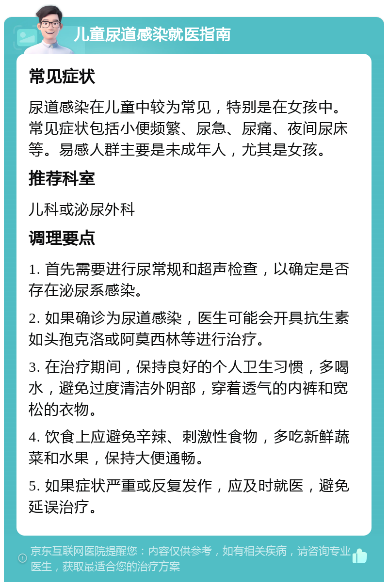 儿童尿道感染就医指南 常见症状 尿道感染在儿童中较为常见，特别是在女孩中。常见症状包括小便频繁、尿急、尿痛、夜间尿床等。易感人群主要是未成年人，尤其是女孩。 推荐科室 儿科或泌尿外科 调理要点 1. 首先需要进行尿常规和超声检查，以确定是否存在泌尿系感染。 2. 如果确诊为尿道感染，医生可能会开具抗生素如头孢克洛或阿莫西林等进行治疗。 3. 在治疗期间，保持良好的个人卫生习惯，多喝水，避免过度清洁外阴部，穿着透气的内裤和宽松的衣物。 4. 饮食上应避免辛辣、刺激性食物，多吃新鲜蔬菜和水果，保持大便通畅。 5. 如果症状严重或反复发作，应及时就医，避免延误治疗。