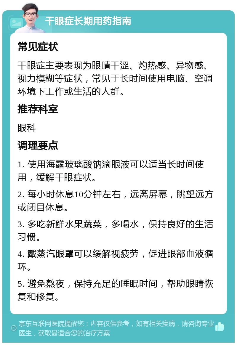 干眼症长期用药指南 常见症状 干眼症主要表现为眼睛干涩、灼热感、异物感、视力模糊等症状，常见于长时间使用电脑、空调环境下工作或生活的人群。 推荐科室 眼科 调理要点 1. 使用海露玻璃酸钠滴眼液可以适当长时间使用，缓解干眼症状。 2. 每小时休息10分钟左右，远离屏幕，眺望远方或闭目休息。 3. 多吃新鲜水果蔬菜，多喝水，保持良好的生活习惯。 4. 戴蒸汽眼罩可以缓解视疲劳，促进眼部血液循环。 5. 避免熬夜，保持充足的睡眠时间，帮助眼睛恢复和修复。