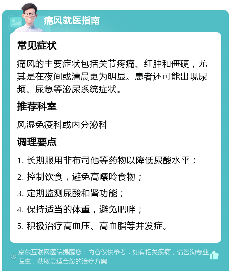 痛风就医指南 常见症状 痛风的主要症状包括关节疼痛、红肿和僵硬，尤其是在夜间或清晨更为明显。患者还可能出现尿频、尿急等泌尿系统症状。 推荐科室 风湿免疫科或内分泌科 调理要点 1. 长期服用非布司他等药物以降低尿酸水平； 2. 控制饮食，避免高嘌呤食物； 3. 定期监测尿酸和肾功能； 4. 保持适当的体重，避免肥胖； 5. 积极治疗高血压、高血脂等并发症。