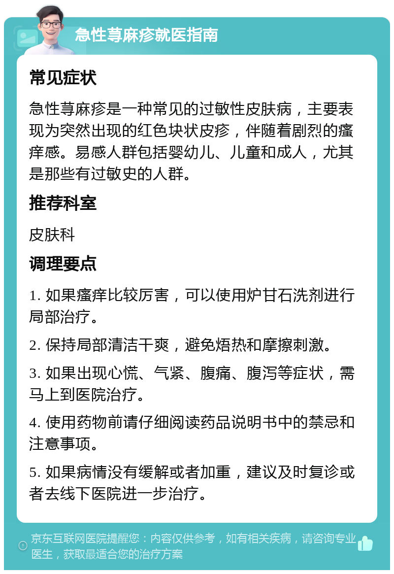 急性荨麻疹就医指南 常见症状 急性荨麻疹是一种常见的过敏性皮肤病，主要表现为突然出现的红色块状皮疹，伴随着剧烈的瘙痒感。易感人群包括婴幼儿、儿童和成人，尤其是那些有过敏史的人群。 推荐科室 皮肤科 调理要点 1. 如果瘙痒比较厉害，可以使用炉甘石洗剂进行局部治疗。 2. 保持局部清洁干爽，避免焐热和摩擦刺激。 3. 如果出现心慌、气紧、腹痛、腹泻等症状，需马上到医院治疗。 4. 使用药物前请仔细阅读药品说明书中的禁忌和注意事项。 5. 如果病情没有缓解或者加重，建议及时复诊或者去线下医院进一步治疗。