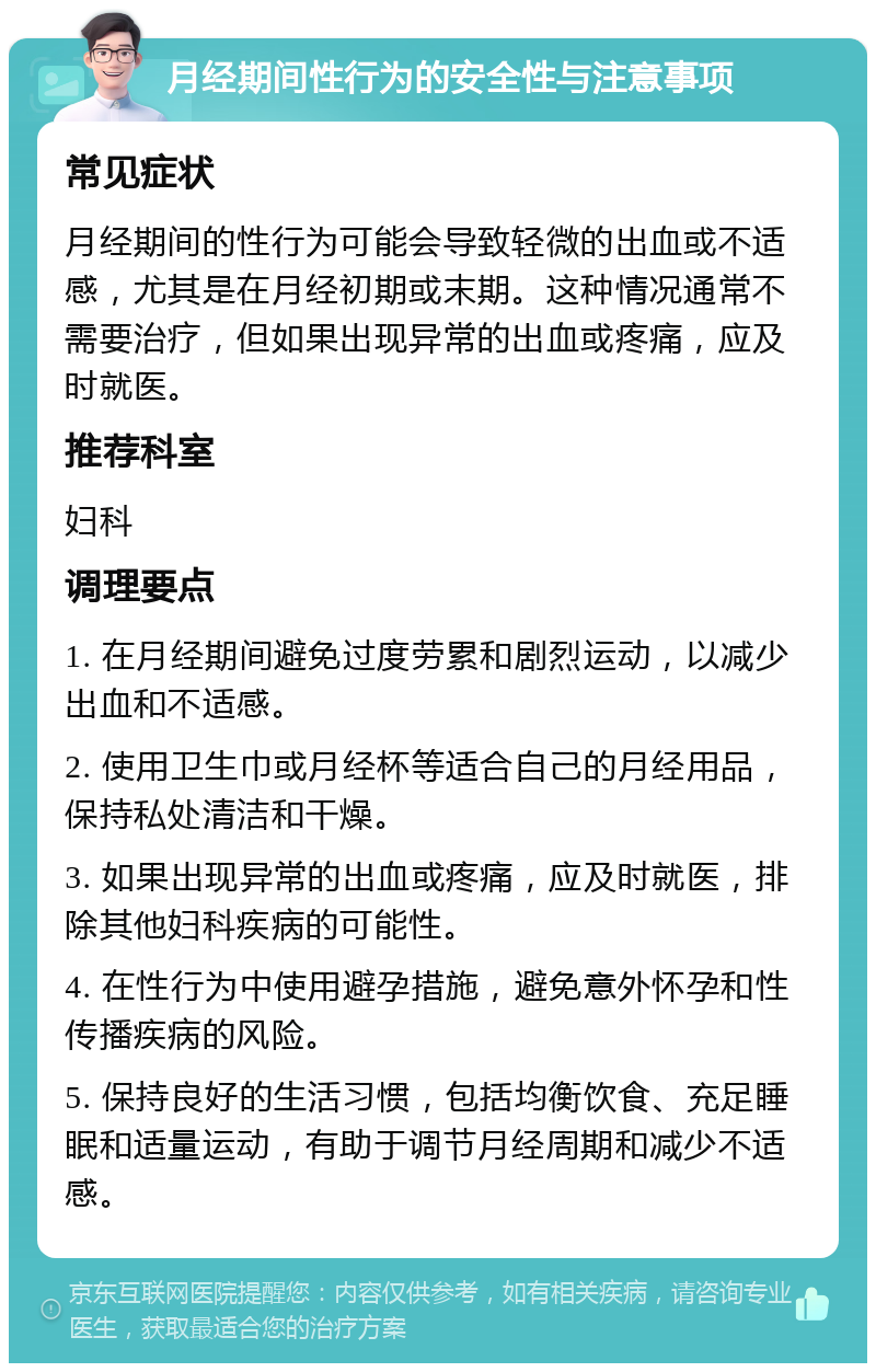 月经期间性行为的安全性与注意事项 常见症状 月经期间的性行为可能会导致轻微的出血或不适感，尤其是在月经初期或末期。这种情况通常不需要治疗，但如果出现异常的出血或疼痛，应及时就医。 推荐科室 妇科 调理要点 1. 在月经期间避免过度劳累和剧烈运动，以减少出血和不适感。 2. 使用卫生巾或月经杯等适合自己的月经用品，保持私处清洁和干燥。 3. 如果出现异常的出血或疼痛，应及时就医，排除其他妇科疾病的可能性。 4. 在性行为中使用避孕措施，避免意外怀孕和性传播疾病的风险。 5. 保持良好的生活习惯，包括均衡饮食、充足睡眠和适量运动，有助于调节月经周期和减少不适感。