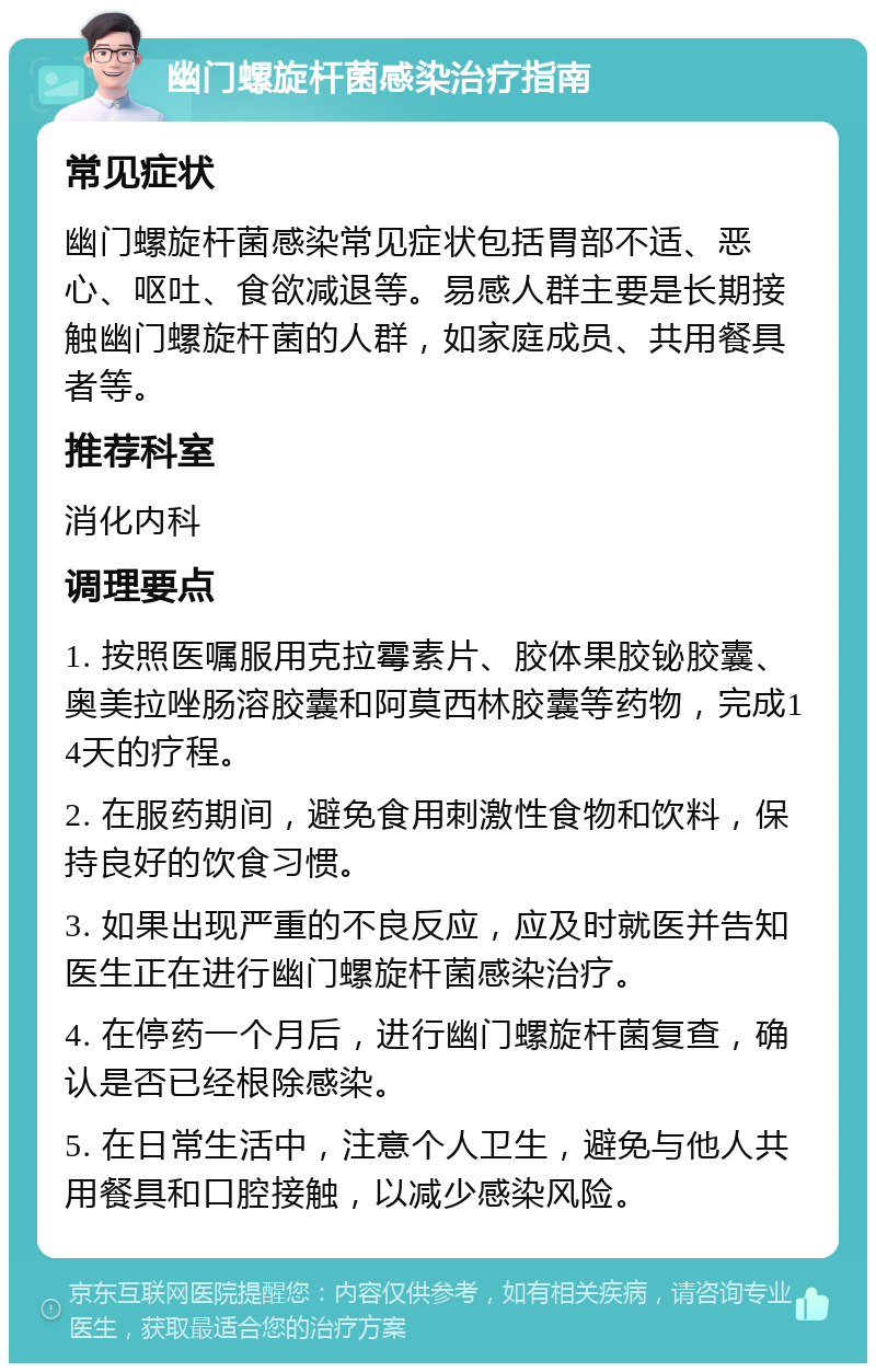 幽门螺旋杆菌感染治疗指南 常见症状 幽门螺旋杆菌感染常见症状包括胃部不适、恶心、呕吐、食欲减退等。易感人群主要是长期接触幽门螺旋杆菌的人群，如家庭成员、共用餐具者等。 推荐科室 消化内科 调理要点 1. 按照医嘱服用克拉霉素片、胶体果胶铋胶囊、奥美拉唑肠溶胶囊和阿莫西林胶囊等药物，完成14天的疗程。 2. 在服药期间，避免食用刺激性食物和饮料，保持良好的饮食习惯。 3. 如果出现严重的不良反应，应及时就医并告知医生正在进行幽门螺旋杆菌感染治疗。 4. 在停药一个月后，进行幽门螺旋杆菌复查，确认是否已经根除感染。 5. 在日常生活中，注意个人卫生，避免与他人共用餐具和口腔接触，以减少感染风险。