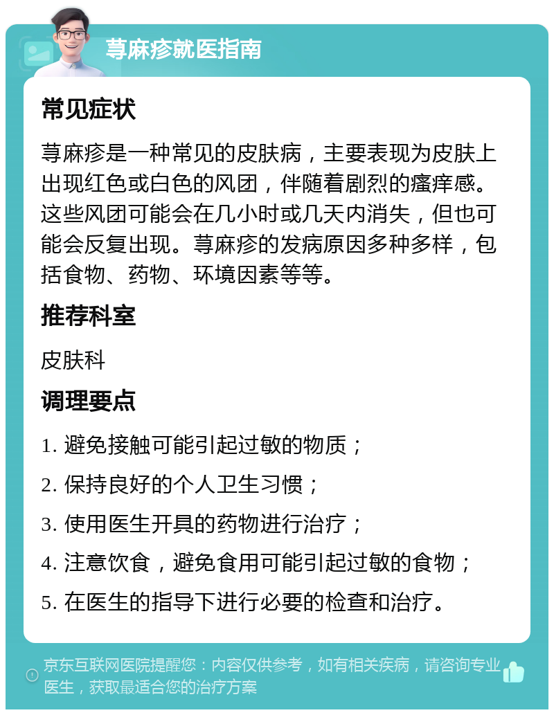 荨麻疹就医指南 常见症状 荨麻疹是一种常见的皮肤病，主要表现为皮肤上出现红色或白色的风团，伴随着剧烈的瘙痒感。这些风团可能会在几小时或几天内消失，但也可能会反复出现。荨麻疹的发病原因多种多样，包括食物、药物、环境因素等等。 推荐科室 皮肤科 调理要点 1. 避免接触可能引起过敏的物质； 2. 保持良好的个人卫生习惯； 3. 使用医生开具的药物进行治疗； 4. 注意饮食，避免食用可能引起过敏的食物； 5. 在医生的指导下进行必要的检查和治疗。