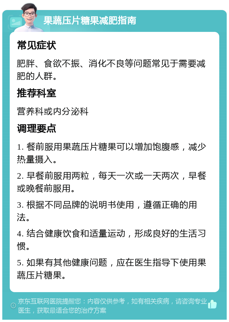 果蔬压片糖果减肥指南 常见症状 肥胖、食欲不振、消化不良等问题常见于需要减肥的人群。 推荐科室 营养科或内分泌科 调理要点 1. 餐前服用果蔬压片糖果可以增加饱腹感，减少热量摄入。 2. 早餐前服用两粒，每天一次或一天两次，早餐或晚餐前服用。 3. 根据不同品牌的说明书使用，遵循正确的用法。 4. 结合健康饮食和适量运动，形成良好的生活习惯。 5. 如果有其他健康问题，应在医生指导下使用果蔬压片糖果。