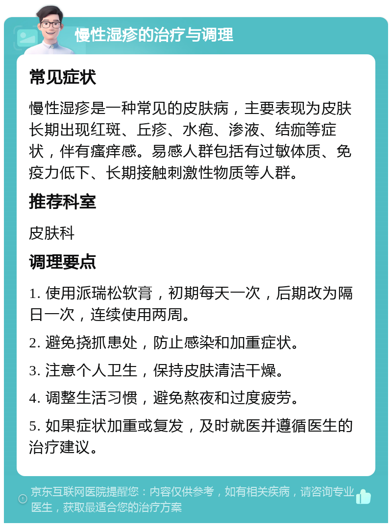 慢性湿疹的治疗与调理 常见症状 慢性湿疹是一种常见的皮肤病，主要表现为皮肤长期出现红斑、丘疹、水疱、渗液、结痂等症状，伴有瘙痒感。易感人群包括有过敏体质、免疫力低下、长期接触刺激性物质等人群。 推荐科室 皮肤科 调理要点 1. 使用派瑞松软膏，初期每天一次，后期改为隔日一次，连续使用两周。 2. 避免挠抓患处，防止感染和加重症状。 3. 注意个人卫生，保持皮肤清洁干燥。 4. 调整生活习惯，避免熬夜和过度疲劳。 5. 如果症状加重或复发，及时就医并遵循医生的治疗建议。