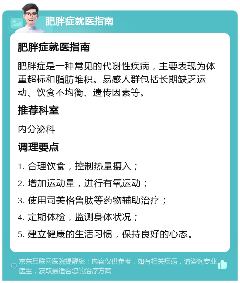 肥胖症就医指南 肥胖症就医指南 肥胖症是一种常见的代谢性疾病，主要表现为体重超标和脂肪堆积。易感人群包括长期缺乏运动、饮食不均衡、遗传因素等。 推荐科室 内分泌科 调理要点 1. 合理饮食，控制热量摄入； 2. 增加运动量，进行有氧运动； 3. 使用司美格鲁肽等药物辅助治疗； 4. 定期体检，监测身体状况； 5. 建立健康的生活习惯，保持良好的心态。