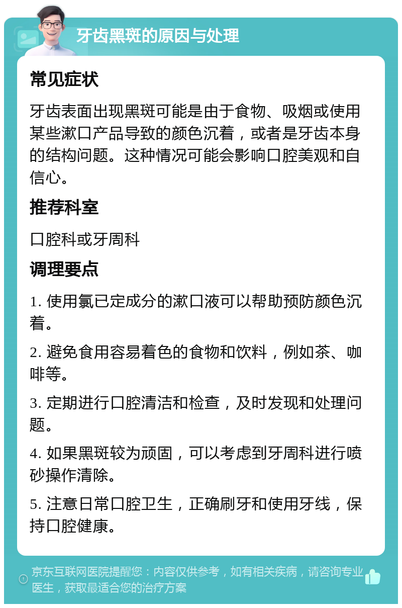 牙齿黑斑的原因与处理 常见症状 牙齿表面出现黑斑可能是由于食物、吸烟或使用某些漱口产品导致的颜色沉着，或者是牙齿本身的结构问题。这种情况可能会影响口腔美观和自信心。 推荐科室 口腔科或牙周科 调理要点 1. 使用氯已定成分的漱口液可以帮助预防颜色沉着。 2. 避免食用容易着色的食物和饮料，例如茶、咖啡等。 3. 定期进行口腔清洁和检查，及时发现和处理问题。 4. 如果黑斑较为顽固，可以考虑到牙周科进行喷砂操作清除。 5. 注意日常口腔卫生，正确刷牙和使用牙线，保持口腔健康。