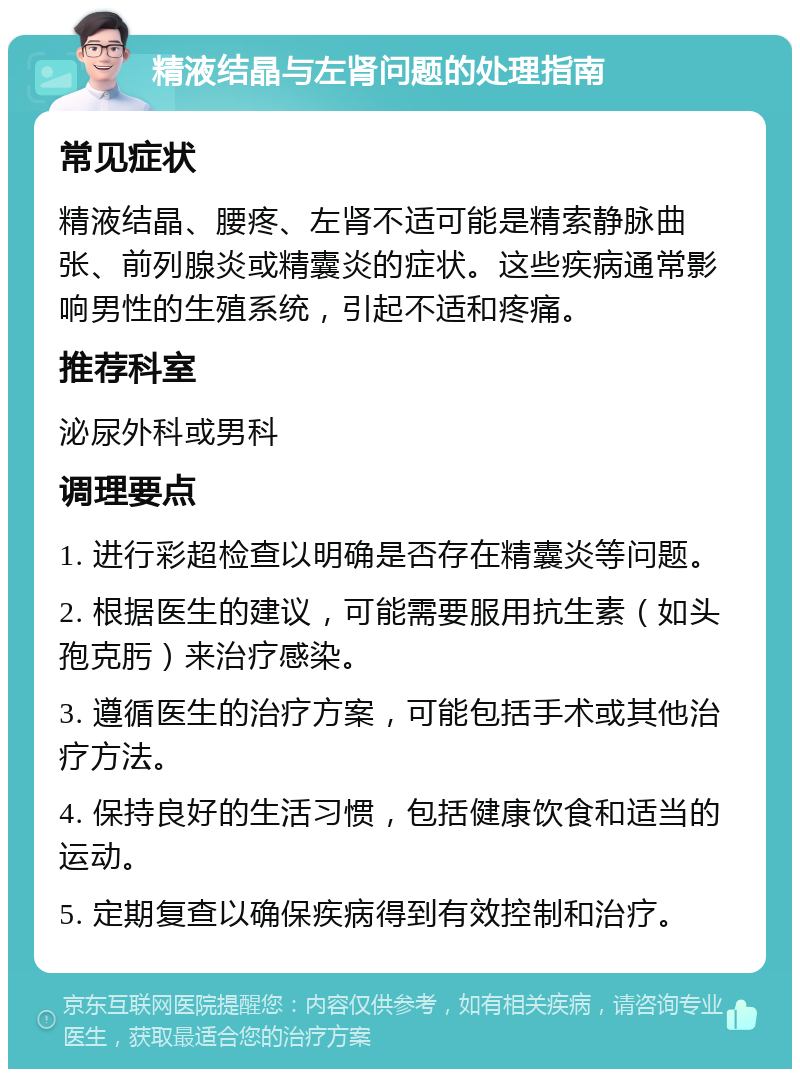 精液结晶与左肾问题的处理指南 常见症状 精液结晶、腰疼、左肾不适可能是精索静脉曲张、前列腺炎或精囊炎的症状。这些疾病通常影响男性的生殖系统，引起不适和疼痛。 推荐科室 泌尿外科或男科 调理要点 1. 进行彩超检查以明确是否存在精囊炎等问题。 2. 根据医生的建议，可能需要服用抗生素（如头孢克肟）来治疗感染。 3. 遵循医生的治疗方案，可能包括手术或其他治疗方法。 4. 保持良好的生活习惯，包括健康饮食和适当的运动。 5. 定期复查以确保疾病得到有效控制和治疗。