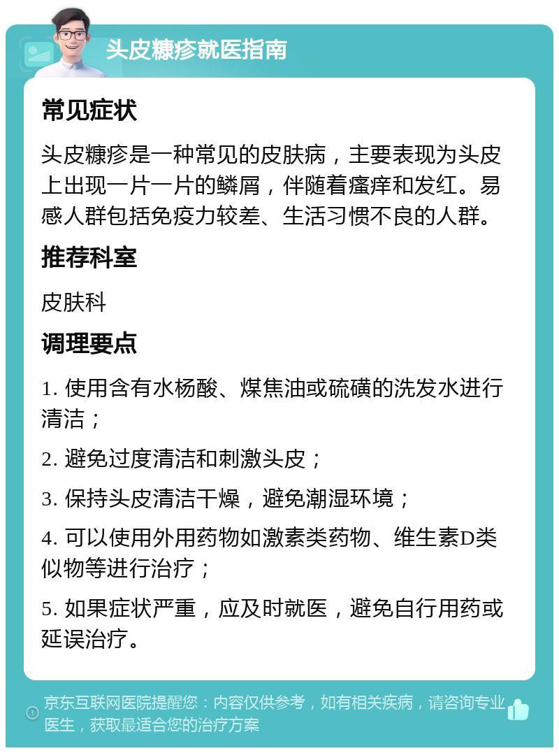 头皮糠疹就医指南 常见症状 头皮糠疹是一种常见的皮肤病，主要表现为头皮上出现一片一片的鳞屑，伴随着瘙痒和发红。易感人群包括免疫力较差、生活习惯不良的人群。 推荐科室 皮肤科 调理要点 1. 使用含有水杨酸、煤焦油或硫磺的洗发水进行清洁； 2. 避免过度清洁和刺激头皮； 3. 保持头皮清洁干燥，避免潮湿环境； 4. 可以使用外用药物如激素类药物、维生素D类似物等进行治疗； 5. 如果症状严重，应及时就医，避免自行用药或延误治疗。