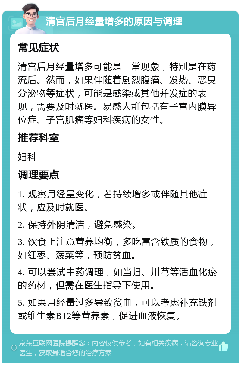 清宫后月经量增多的原因与调理 常见症状 清宫后月经量增多可能是正常现象，特别是在药流后。然而，如果伴随着剧烈腹痛、发热、恶臭分泌物等症状，可能是感染或其他并发症的表现，需要及时就医。易感人群包括有子宫内膜异位症、子宫肌瘤等妇科疾病的女性。 推荐科室 妇科 调理要点 1. 观察月经量变化，若持续增多或伴随其他症状，应及时就医。 2. 保持外阴清洁，避免感染。 3. 饮食上注意营养均衡，多吃富含铁质的食物，如红枣、菠菜等，预防贫血。 4. 可以尝试中药调理，如当归、川芎等活血化瘀的药材，但需在医生指导下使用。 5. 如果月经量过多导致贫血，可以考虑补充铁剂或维生素B12等营养素，促进血液恢复。