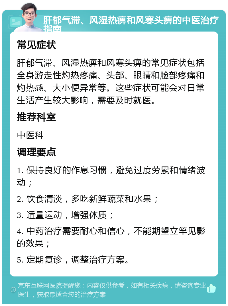 肝郁气滞、风湿热痹和风寒头痹的中医治疗指南 常见症状 肝郁气滞、风湿热痹和风寒头痹的常见症状包括全身游走性灼热疼痛、头部、眼睛和脸部疼痛和灼热感、大小便异常等。这些症状可能会对日常生活产生较大影响，需要及时就医。 推荐科室 中医科 调理要点 1. 保持良好的作息习惯，避免过度劳累和情绪波动； 2. 饮食清淡，多吃新鲜蔬菜和水果； 3. 适量运动，增强体质； 4. 中药治疗需要耐心和信心，不能期望立竿见影的效果； 5. 定期复诊，调整治疗方案。