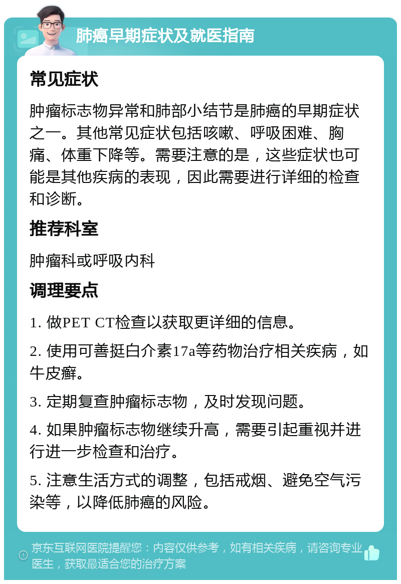 肺癌早期症状及就医指南 常见症状 肿瘤标志物异常和肺部小结节是肺癌的早期症状之一。其他常见症状包括咳嗽、呼吸困难、胸痛、体重下降等。需要注意的是，这些症状也可能是其他疾病的表现，因此需要进行详细的检查和诊断。 推荐科室 肿瘤科或呼吸内科 调理要点 1. 做PET CT检查以获取更详细的信息。 2. 使用可善挺白介素17a等药物治疗相关疾病，如牛皮癣。 3. 定期复查肿瘤标志物，及时发现问题。 4. 如果肿瘤标志物继续升高，需要引起重视并进行进一步检查和治疗。 5. 注意生活方式的调整，包括戒烟、避免空气污染等，以降低肺癌的风险。