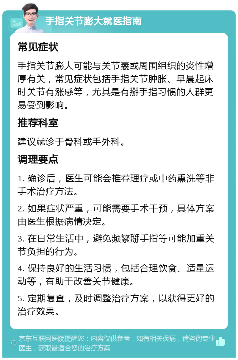 手指关节膨大就医指南 常见症状 手指关节膨大可能与关节囊或周围组织的炎性增厚有关，常见症状包括手指关节肿胀、早晨起床时关节有涨感等，尤其是有掰手指习惯的人群更易受到影响。 推荐科室 建议就诊于骨科或手外科。 调理要点 1. 确诊后，医生可能会推荐理疗或中药熏洗等非手术治疗方法。 2. 如果症状严重，可能需要手术干预，具体方案由医生根据病情决定。 3. 在日常生活中，避免频繁掰手指等可能加重关节负担的行为。 4. 保持良好的生活习惯，包括合理饮食、适量运动等，有助于改善关节健康。 5. 定期复查，及时调整治疗方案，以获得更好的治疗效果。