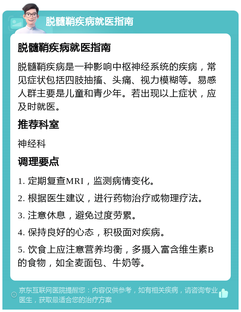 脱髓鞘疾病就医指南 脱髓鞘疾病就医指南 脱髓鞘疾病是一种影响中枢神经系统的疾病，常见症状包括四肢抽搐、头痛、视力模糊等。易感人群主要是儿童和青少年。若出现以上症状，应及时就医。 推荐科室 神经科 调理要点 1. 定期复查MRI，监测病情变化。 2. 根据医生建议，进行药物治疗或物理疗法。 3. 注意休息，避免过度劳累。 4. 保持良好的心态，积极面对疾病。 5. 饮食上应注意营养均衡，多摄入富含维生素B的食物，如全麦面包、牛奶等。