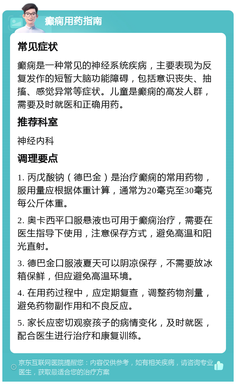 癫痫用药指南 常见症状 癫痫是一种常见的神经系统疾病，主要表现为反复发作的短暂大脑功能障碍，包括意识丧失、抽搐、感觉异常等症状。儿童是癫痫的高发人群，需要及时就医和正确用药。 推荐科室 神经内科 调理要点 1. 丙戊酸钠（德巴金）是治疗癫痫的常用药物，服用量应根据体重计算，通常为20毫克至30毫克每公斤体重。 2. 奥卡西平口服悬液也可用于癫痫治疗，需要在医生指导下使用，注意保存方式，避免高温和阳光直射。 3. 德巴金口服液夏天可以阴凉保存，不需要放冰箱保鲜，但应避免高温环境。 4. 在用药过程中，应定期复查，调整药物剂量，避免药物副作用和不良反应。 5. 家长应密切观察孩子的病情变化，及时就医，配合医生进行治疗和康复训练。