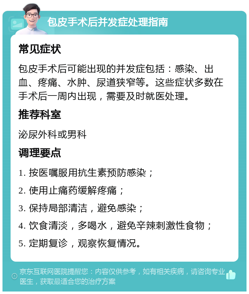 包皮手术后并发症处理指南 常见症状 包皮手术后可能出现的并发症包括：感染、出血、疼痛、水肿、尿道狭窄等。这些症状多数在手术后一周内出现，需要及时就医处理。 推荐科室 泌尿外科或男科 调理要点 1. 按医嘱服用抗生素预防感染； 2. 使用止痛药缓解疼痛； 3. 保持局部清洁，避免感染； 4. 饮食清淡，多喝水，避免辛辣刺激性食物； 5. 定期复诊，观察恢复情况。