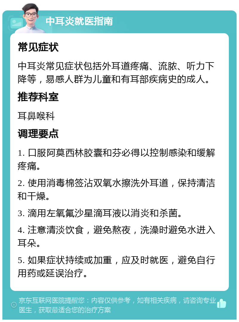 中耳炎就医指南 常见症状 中耳炎常见症状包括外耳道疼痛、流脓、听力下降等，易感人群为儿童和有耳部疾病史的成人。 推荐科室 耳鼻喉科 调理要点 1. 口服阿莫西林胶囊和芬必得以控制感染和缓解疼痛。 2. 使用消毒棉签沾双氧水擦洗外耳道，保持清洁和干燥。 3. 滴用左氧氟沙星滴耳液以消炎和杀菌。 4. 注意清淡饮食，避免熬夜，洗澡时避免水进入耳朵。 5. 如果症状持续或加重，应及时就医，避免自行用药或延误治疗。