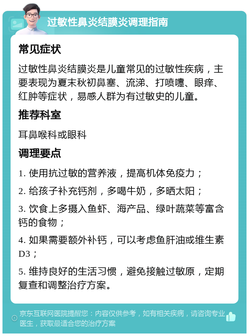 过敏性鼻炎结膜炎调理指南 常见症状 过敏性鼻炎结膜炎是儿童常见的过敏性疾病，主要表现为夏末秋初鼻塞、流涕、打喷嚏、眼痒、红肿等症状，易感人群为有过敏史的儿童。 推荐科室 耳鼻喉科或眼科 调理要点 1. 使用抗过敏的营养液，提高机体免疫力； 2. 给孩子补充钙剂，多喝牛奶，多晒太阳； 3. 饮食上多摄入鱼虾、海产品、绿叶蔬菜等富含钙的食物； 4. 如果需要额外补钙，可以考虑鱼肝油或维生素D3； 5. 维持良好的生活习惯，避免接触过敏原，定期复查和调整治疗方案。