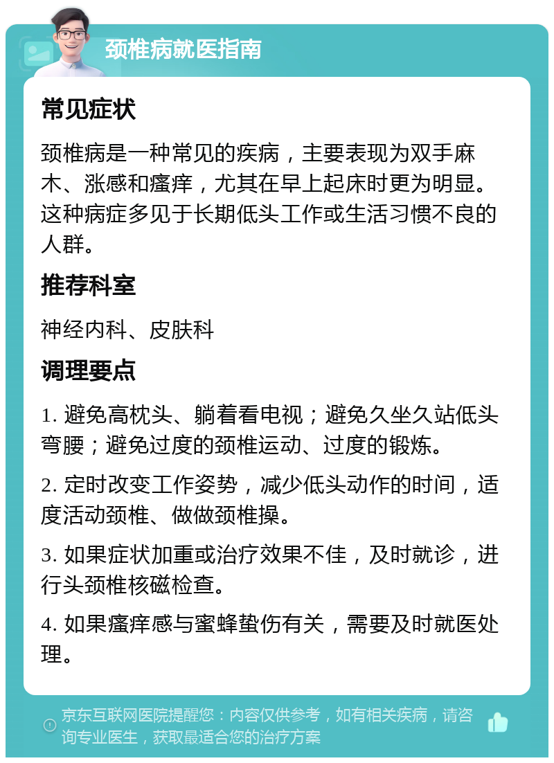 颈椎病就医指南 常见症状 颈椎病是一种常见的疾病，主要表现为双手麻木、涨感和瘙痒，尤其在早上起床时更为明显。这种病症多见于长期低头工作或生活习惯不良的人群。 推荐科室 神经内科、皮肤科 调理要点 1. 避免高枕头、躺着看电视；避免久坐久站低头弯腰；避免过度的颈椎运动、过度的锻炼。 2. 定时改变工作姿势，减少低头动作的时间，适度活动颈椎、做做颈椎操。 3. 如果症状加重或治疗效果不佳，及时就诊，进行头颈椎核磁检查。 4. 如果瘙痒感与蜜蜂蛰伤有关，需要及时就医处理。