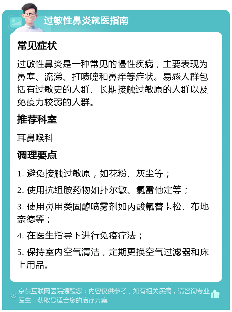 过敏性鼻炎就医指南 常见症状 过敏性鼻炎是一种常见的慢性疾病，主要表现为鼻塞、流涕、打喷嚏和鼻痒等症状。易感人群包括有过敏史的人群、长期接触过敏原的人群以及免疫力较弱的人群。 推荐科室 耳鼻喉科 调理要点 1. 避免接触过敏原，如花粉、灰尘等； 2. 使用抗组胺药物如扑尔敏、氯雷他定等； 3. 使用鼻用类固醇喷雾剂如丙酸氟替卡松、布地奈德等； 4. 在医生指导下进行免疫疗法； 5. 保持室内空气清洁，定期更换空气过滤器和床上用品。